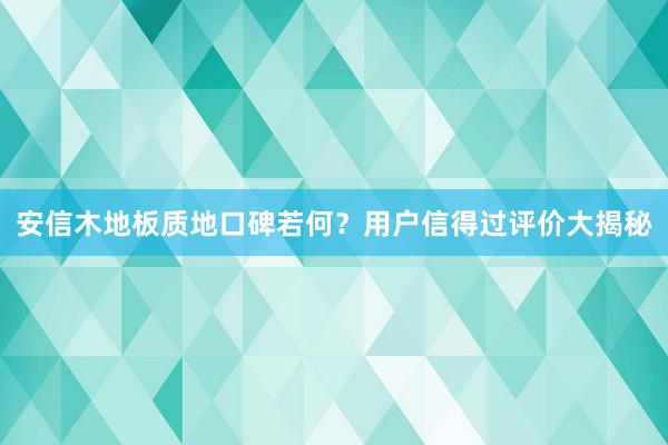 安信木地板质地口碑若何？用户信得过评价大揭秘